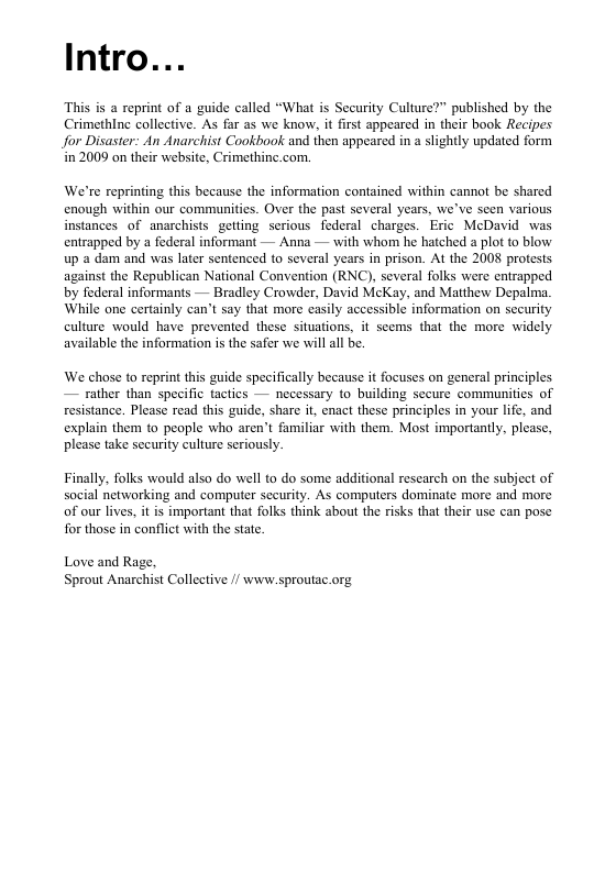 Intro... This is a reprint of a guide called “What is Security Culture?” published by the Crimethine collective. As far as we know, it first appeared in their book Recipes for Disaster: An Anarchist Cookbook and then appeared in a slightly updated form in 2009 on their website, Crimethine.com. We’re reprinting this because the information contained within cannot be shared enough within our commaunities. Over the past several years, we’ve seen various instances of anarchists getting serious foderal charges. Eric McDavid was entrapped by a federal informant — Anna — with whom he hatched a plot to blow up a dam and was later sentenced to several years in prison. At the 2008 protests against the Republican National Convention (RNC), several folks were entrapped by federal informants — Bradley Crowder, David McKay, and Matthew Depalma. While one certainly can’t say that more easily accessible information on security culture would have prevened these situations, it sems that the more widely available the information is the safer we will all be. ‘We chose to reprint this guide specifically because it focuses on general principles — rather than specific tactics — necessary to building secure communities of resistance. Please read this guide, share it, enact these principles in your lfe, and explain them to people who aren’t familiar with them. Most imporiantly, please, please take sceurity culture seriously. Finally, folks would also do well to do some additional research on the subject of social networking and computer seeurity. As computers dominate more and more of our lives, it is important that folks think about the risks that their use can pose for those in conflict with the state. Love and Rage. ‘Sprout Anarchist Collective // wivw.sproutac.org